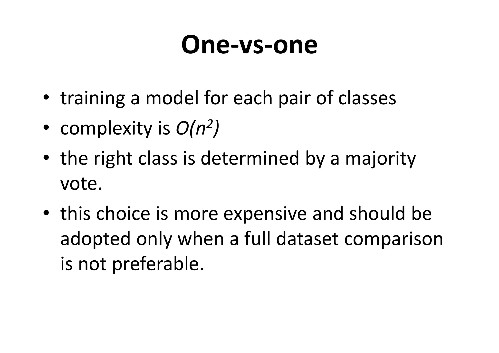 One-vs-one
• training a model for each pair of classes
• complexity is O(n2)
• the right class is determined by a majority
vote.
• this choice is more expensive and should be
adopted only when a full dataset comparison
is not preferable.
 