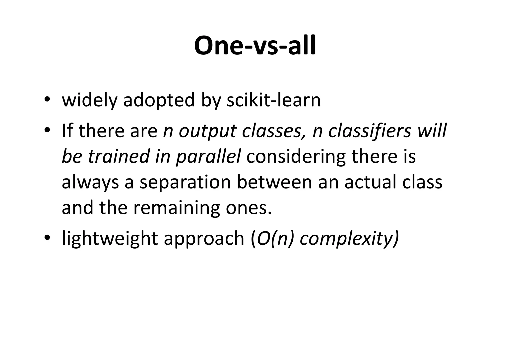 One-vs-all
• widely adopted by scikit-learn
• If there are n output classes, n classifiers will
be trained in parallel considering there is
always a separation between an actual class
and the remaining ones.
• lightweight approach (O(n) complexity)
 