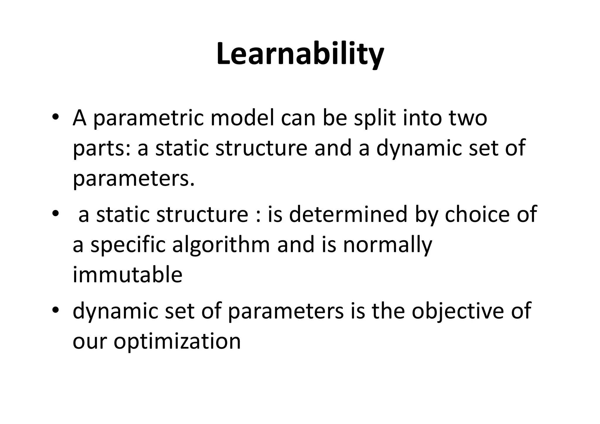 Learnability
• A parametric model can be split into two
parts: a static structure and a dynamic set of
parameters.
• a static structure : is determined by choice of
a specific algorithm and is normally
immutable
• dynamic set of parameters is the objective of
our optimization
 