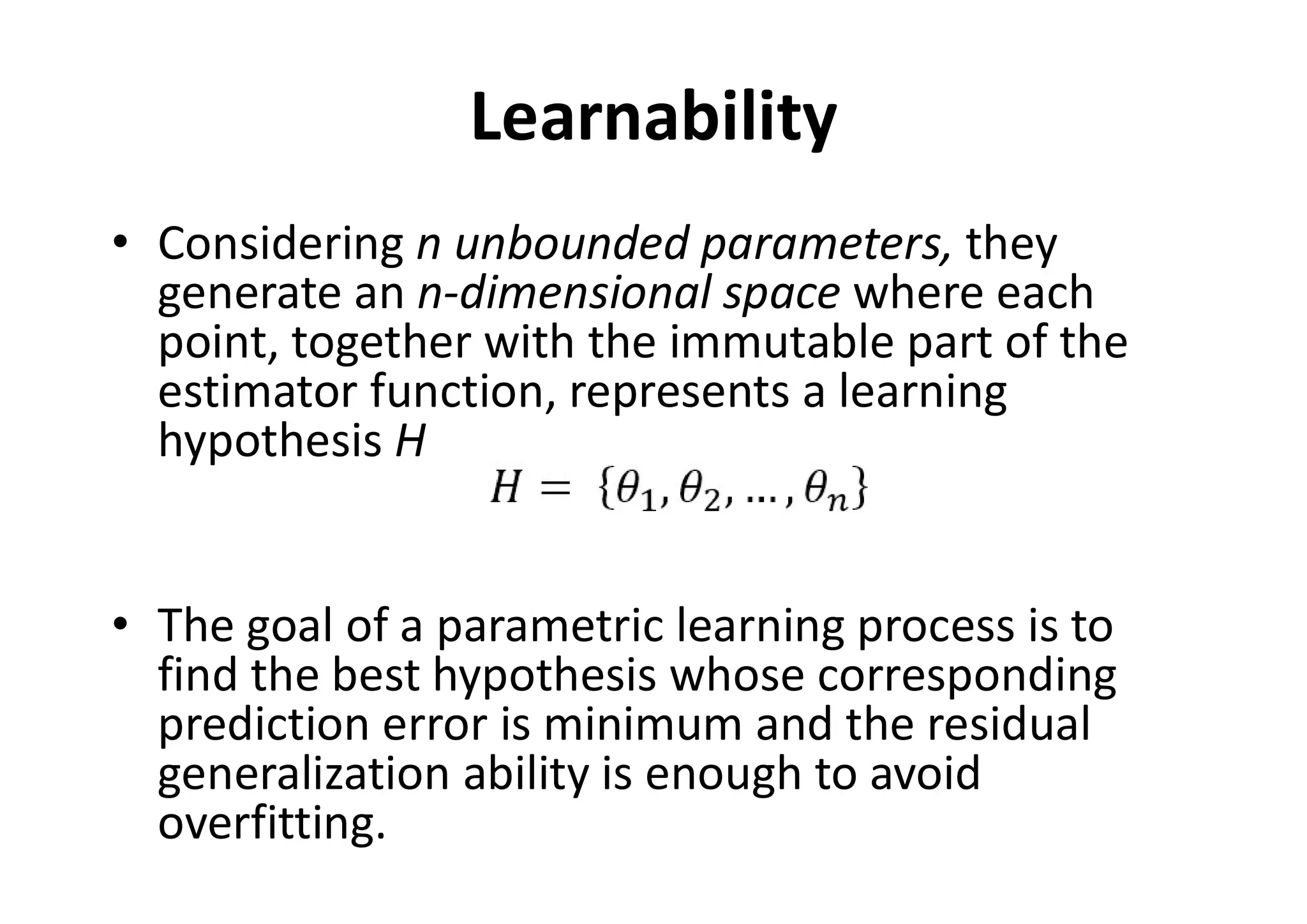 Learnability
• Considering n unbounded parameters, they
generate an n-dimensional space where each
point, together with the immutable part of the
estimator function, represents a learning
hypothesis H
• The goal of a parametric learning process is to
find the best hypothesis whose corresponding
prediction error is minimum and the residual
generalization ability is enough to avoid
overfitting.
 