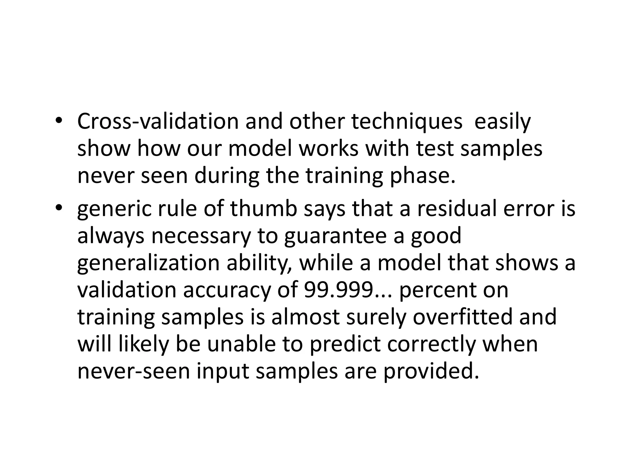 • Cross-validation and other techniques easily
show how our model works with test samples
never seen during the training phase.
• generic rule of thumb says that a residual error is
always necessary to guarantee a good
generalization ability, while a model that shows a
validation accuracy of 99.999... percent on
training samples is almost surely overfitted and
will likely be unable to predict correctly when
never-seen input samples are provided.
 