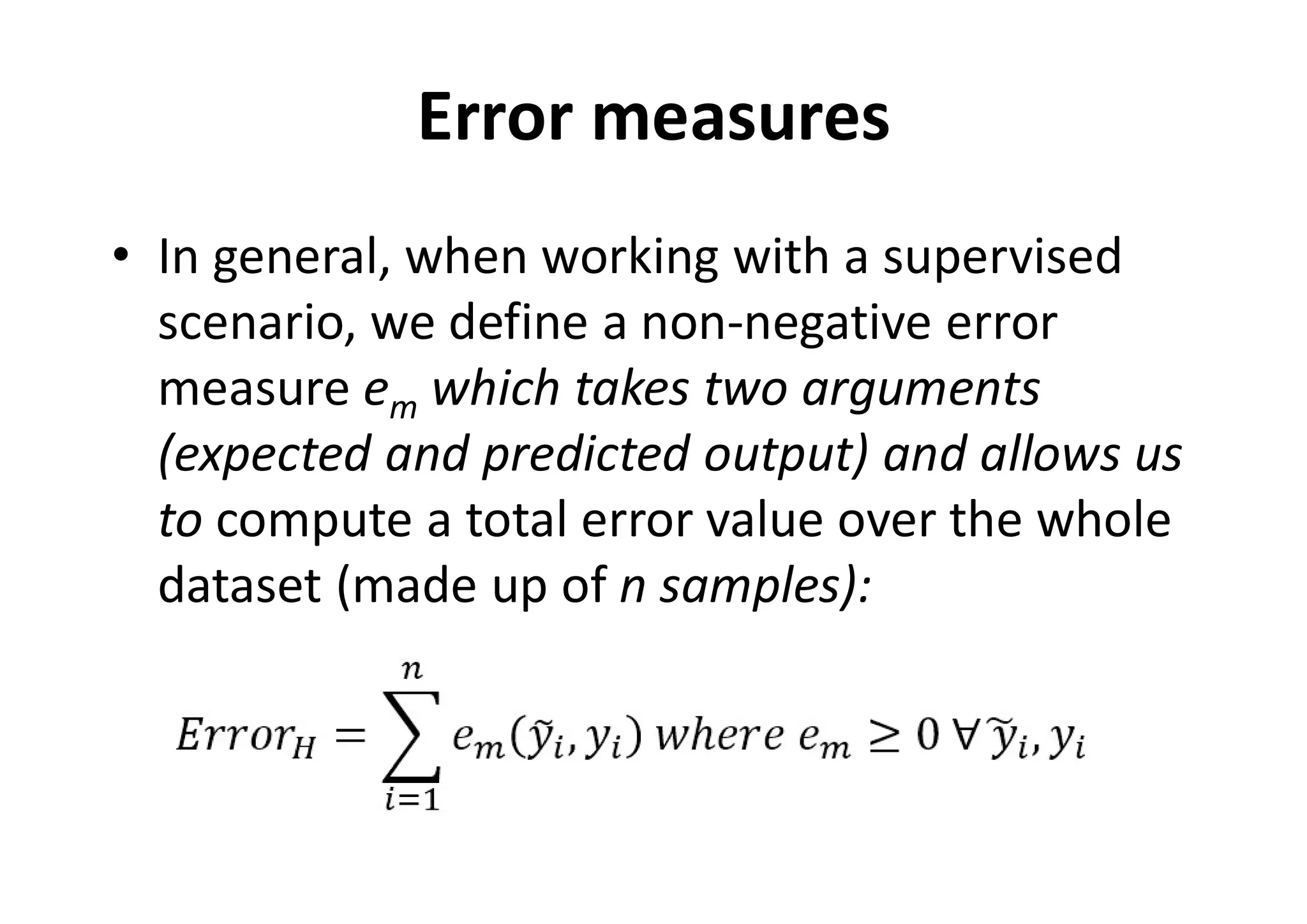 Error measures
• In general, when working with a supervised
scenario, we define a non-negative error
measure em which takes two arguments
(expected and predicted output) and allows us
to compute a total error value over the whole
dataset (made up of n samples):
 