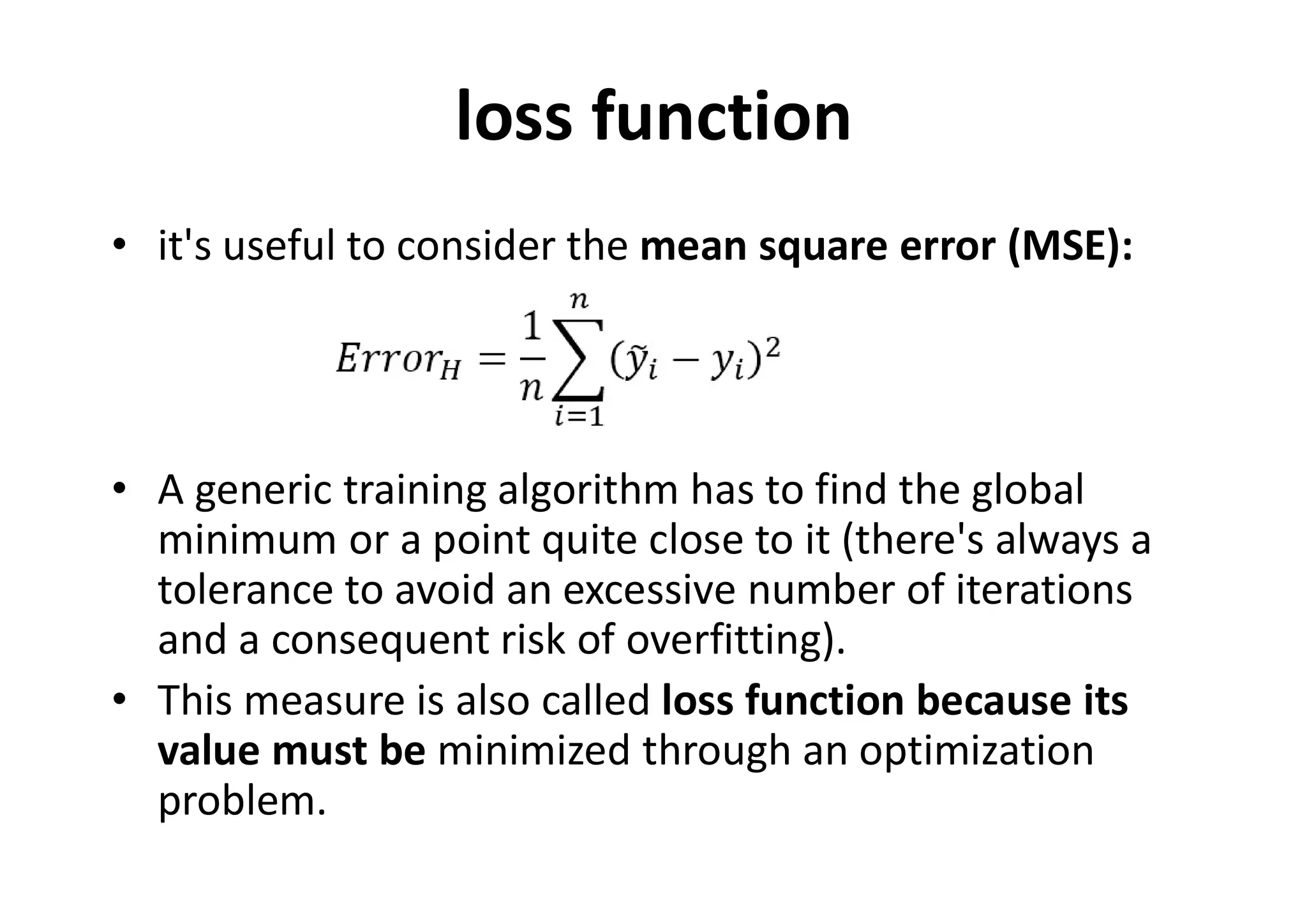 loss function
• it's useful to consider the mean square error (MSE):
• A generic training algorithm has to find the global
minimum or a point quite close to it (there's always a
tolerance to avoid an excessive number of iterations
and a consequent risk of overfitting).
• This measure is also called loss function because its
value must be minimized through an optimization
problem.
 