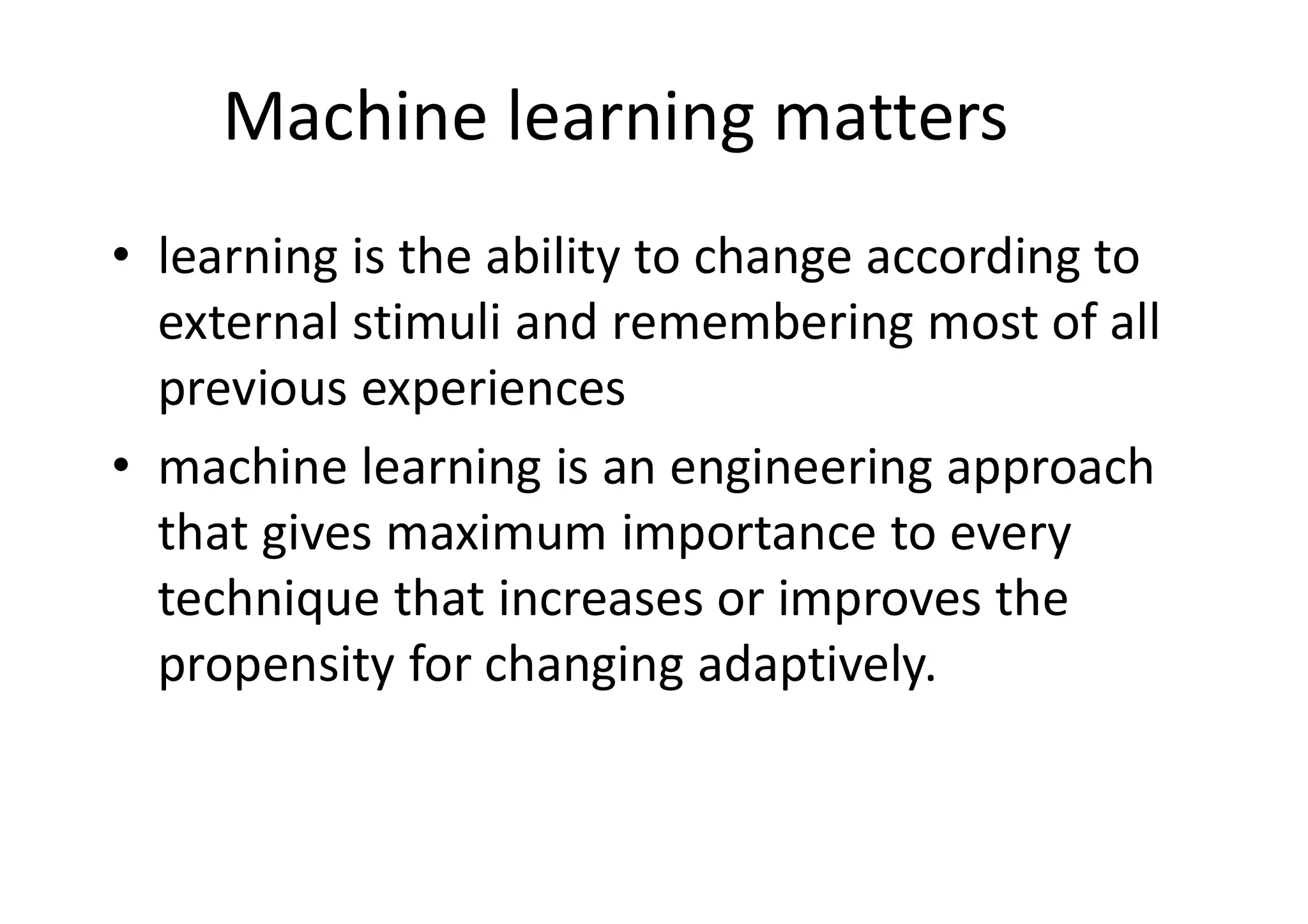 Machine learning matters
• learning is the ability to change according to
external stimuli and remembering most of all
previous experiences
• machine learning is an engineering approach
that gives maximum importance to every
technique that increases or improves the
propensity for changing adaptively.
 