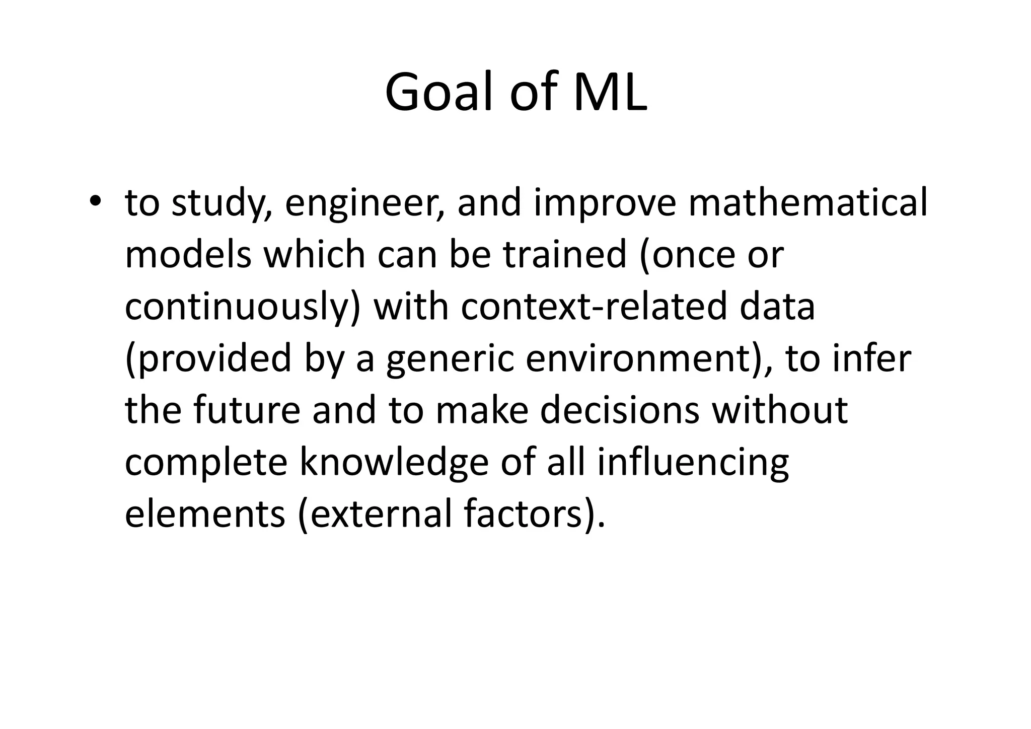 Goal of ML
• to study, engineer, and improve mathematical
models which can be trained (once or
continuously) with context-related data
(provided by a generic environment), to infer
the future and to make decisions without
complete knowledge of all influencing
elements (external factors).
 