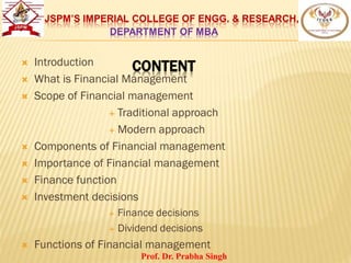 JSPM’S IMPERIAL COLLEGE OF ENGG. & RESEARCH,
DEPARTMENT OF MBA
CONTENT
 Introduction
 What is Financial Management
 Scope of Financial management
 Traditional approach
 Modern approach
 Components of Financial management
 Importance of Financial management
 Finance function
 Investment decisions
 Finance decisions
 Dividend decisions
 Functions of Financial management
Prof. Dr. Prabha Singh
 