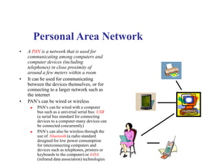 Personal Area Network
• A PAN is a network that is used for
communicating among computers and
computer devices (including
telephones) in close proximity of
around a few meters within a room
• It can be used for communicating
between the devices themselves, or for
connecting to a larger network such as
the internet
• PAN’s can be wired or wireless
 PAN’s can be wired with a computer
bus such as a universal serial bus: USB
(a serial bus standard for connecting
devices to a computer-many devices can
be connected concurrently)
 PAN’s can also be wireless through the
use of bluetooth (a radio standard
designed for low power consumption
for interconnecting computers and
devices such as telephones, printers or
keyboards to the computer) or IrDA
(infrared data association) technologies
 