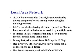 • A LAN is a network that is used for communicating
among computer devices, usually within an office
building or home
• LAN’s enable the sharing of resources such as files or
hardware devices that may be needed by multiple users
• Is limited in size, typically spanning a few hundred
meters, and no more than a mile
• Is very fast, with speeds from 10 Mbps to 10 Gbps
• Requires very little wiring, typically a single cable
connecting to each device
• Has lower cost compared to MAN’s or WAN’s
Local Area Network
 