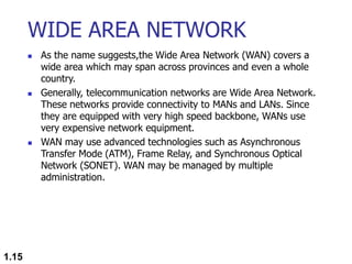 WIDE AREA NETWORK
 As the name suggests,the Wide Area Network (WAN) covers a
wide area which may span across provinces and even a whole
country.
 Generally, telecommunication networks are Wide Area Network.
These networks provide connectivity to MANs and LANs. Since
they are equipped with very high speed backbone, WANs use
very expensive network equipment.
 WAN may use advanced technologies such as Asynchronous
Transfer Mode (ATM), Frame Relay, and Synchronous Optical
Network (SONET). WAN may be managed by multiple
administration.
1.15
 