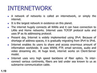 INTERNETWORK
 A network of networks is called an internetwork, or simply the
internet.
 It is the largest network in existence on this planet.
 The internet hugely connects all WANs and it can have connection to
LANs and Home networks. Internet uses TCP/IP protocol suite and
uses IP as its addressing protocol.
 Present day, Internet is widely implemented using IPv4. Because of
shortage of address spaces, it is gradually migrating from IPv4 to IPv6.
 Internet enables its users to share and access enormous amount of
information worldwide. It uses WWW, FTP, email services, audio and
video streaming etc. At huge level, internet works on Client-Server
model.
 Internet uses very high speed backbone of fiber optics. To inter-
connect various continents, fibers are laid under sea known to us as
submarine communication cable.
1.19
 