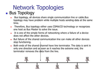 Network Topologies
 Bus Topology
 Bus topology, all devices share single communication line or cable.Bus
topology may have problem while multiple hosts sending data at the same
time.
 Therefore, Bus topology either uses CSMA/CD technology or recognizes
one host as Bus Master to solve the issue.
 It is one of the simple forms of networking where a failure of a device
does not affect the other devices.
 But failure of the shared communication line can make all other devices
stop functioning.
 Both ends of the shared channel have line terminator. The data is sent in
only one direction and as soon as it reaches the extreme end, the
terminator removes the data from the line.
 