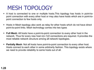 MESH TOPOLOGY
1.28
 A host is connected to one or multiple hosts.This topology has hosts in point-to-
point connection with every other host or may also have hosts which are in point-to-
point connection to few hosts only.
 Hosts in Mesh topology also work as relay for other hosts which do not have direct
point-to-point links. Mesh technology comes into two types
 Full Mesh: All hosts have a point-to-point connection to every other host in the
network. Thus for every new host n(n-1)/2 connections are required. It provides the
most reliable network structure among all network topologies.
 Partially Mesh: Not all hosts have point-to-point connection to every other host.
Hosts connect to each other in some arbitrarily fashion. This topology exists where
we need to provide reliability to some hosts out of all.
 