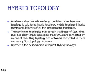 HYBRID TOPOLOGY
 A network structure whose design contains more than one
topology is said to be hybrid topology. Hybrid topology inherits
merits and demerits of all the incorporating topologies.
 The combining topologies may contain attributes of Star, Ring,
Bus, and Daisy-chain topologies. Most WANs are connected by
means of Dual-Ring topology and networks connected to them
are mostly Star topology networks.
 Internet is the best example of largest Hybrid topology
1.32
 