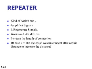 REPEATER
 Kind of Active hub .
 Amplifies Signals.
 It Regenerate Signals.
 Works on LAN devices.
 Increase the length of connection
 10 base 2 = 185 meter.(so we can connect after certain
distance to increase the distance)
1.41
 