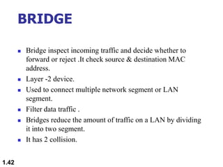 BRIDGE
 Bridge inspect incoming traffic and decide whether to
forward or reject .It check source & destination MAC
address.
 Layer -2 device.
 Used to connect multiple network segment or LAN
segment.
 Filter data traffic .
 Bridges reduce the amount of traffic on a LAN by dividing
it into two segment.
 It has 2 collision.
1.42
 