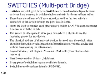 SWITCHES (Multi-port Bridge)
 Switches are intelligent devices. Switches are considered intelligent because
switches have memory in which switches maintain hardware address tables.
 These have the address of all hosts stored, as well as the host which is
connected to the switch through the port, is also stored.
 Hosts are used to connect each other under a switch LAN. You cannot connect
2 networks with the switch.
 The switch has the space to store your data where it checks to see the
incoming packet for any device.
 The physical address of all network devices is saved near the switch, after
checking them, the switch sends the information directly to that device and
without broadcasting the information.
 Layer-2 device , Full Duplex , Maintain CAM table.(content accessible
memory)
 First Broadcast then Unicast , Multicast.
 Every port of switch has separate collision domain.
 Switch has one broadcast domain (8/6/24/48).
1.44
 