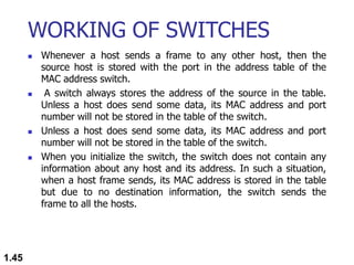 WORKING OF SWITCHES
 Whenever a host sends a frame to any other host, then the
source host is stored with the port in the address table of the
MAC address switch.
 A switch always stores the address of the source in the table.
Unless a host does send some data, its MAC address and port
number will not be stored in the table of the switch.
 Unless a host does send some data, its MAC address and port
number will not be stored in the table of the switch.
 When you initialize the switch, the switch does not contain any
information about any host and its address. In such a situation,
when a host frame sends, its MAC address is stored in the table
but due to no destination information, the switch sends the
frame to all the hosts.
1.45
 