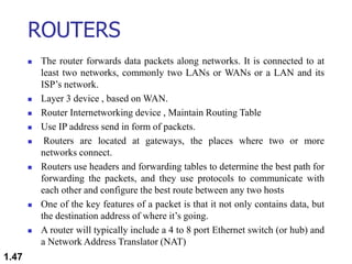 ROUTERS
 The router forwards data packets along networks. It is connected to at
least two networks, commonly two LANs or WANs or a LAN and its
ISP’s network.
 Layer 3 device , based on WAN.
 Router Internetworking device , Maintain Routing Table
 Use IP address send in form of packets.
 Routers are located at gateways, the places where two or more
networks connect.
 Routers use headers and forwarding tables to determine the best path for
forwarding the packets, and they use protocols to communicate with
each other and configure the best route between any two hosts
 One of the key features of a packet is that it not only contains data, but
the destination address of where it’s going.
 A router will typically include a 4 to 8 port Ethernet switch (or hub) and
a Network Address Translator (NAT)
1.47
 