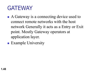 GATEWAY
 A Gateway is a connecting device used to
connect remote networks with the host
network Generally it acts as a Entry or Exit
point. Mostly Gateway operators at
application layer.
 Example University
1.48
 
