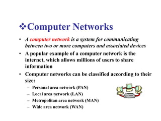 Computer Networks
• A computer network is a system for communicating
between two or more computers and associated devices
• A popular example of a computer network is the
internet, which allows millions of users to share
information
• Computer networks can be classified according to their
size:
– Personal area network (PAN)
– Local area network (LAN)
– Metropolitan area network (MAN)
– Wide area network (WAN)
 