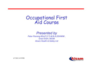 Occupational First
Aid Course
Presented by
6/7/2011 4:59 PM
Presented by
Peter Fleming BSc(F.S.T),M.B.A,DSHWW ,
Grad IOSH, MCMI
Alcam Health & Safety Ltd
 