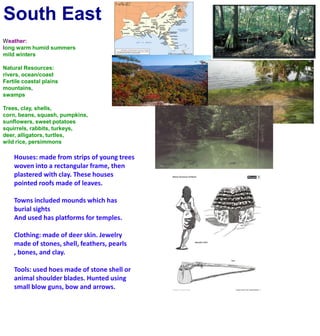 South EastWeather:long warm humid summersmild wintersNatural Resources:rivers, ocean/coastFertile coastal plainsmountains, swampsTrees, clay, shells, corn, beans, squash, pumpkins, sunflowers, sweet potatoessquirrels, rabbits, turkeys, deer, alligators, turtles,wild rice, persimmonsHouses: made from strips of young trees woven into a rectangular frame, then plastered with clay. These houses pointed roofs made of leaves.Towns included mounds which has burial sightsAnd used has platforms for temples.Clothing: made of deer skin. Jewelry made of stones, shell, feathers, pearls , bones, and clay.Tools: used hoes made of stone shell or animal shoulder blades. Hunted using small blow guns, bow and arrows.
