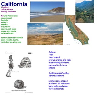 CaliforniaWeather: rainy wintershot dry summersNatural Resources:ocean/coastfoothillsvalley'sdesertsmountainsacorns, oak treesgrass, and plantsredwood treessalmon/seafood/shellfishdeer, rabbits, ducks, roots berries, pine nuts Culture:ToolsUsed bows & arrows, snares, and nets used cooking stones to eat meal tools  from antlersClothing: grass/leather aprons and skirtsShelter: cone shaped made out off red wood bark, pole , and reeds woven into mats 