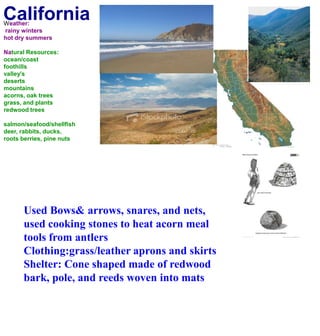 CaliforniaWeather: rainy wintershot dry summersNatural Resources:ocean/coastfoothillsvalley'sdesertsmountainsacorns, oak treesgrass, and plantsredwood treessalmon/seafood/shellfishdeer, rabbits, ducks, roots berries, pine nuts Used Bows& arrows, snares, and nets, used cooking stones to heat acorn meal tools from antlersClothing:grass/leather aprons and skirtsShelter: Cone shaped made of redwood bark, pole, and reeds woven into mats