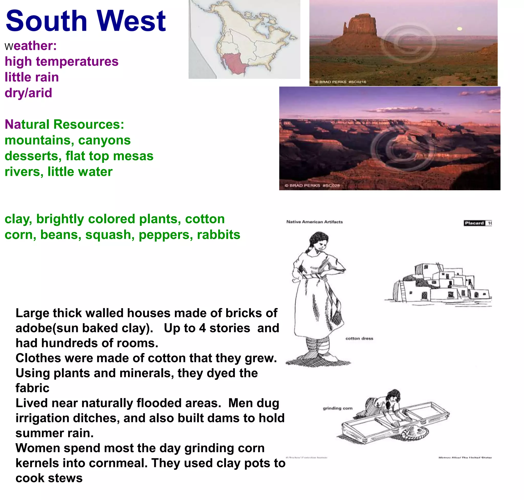 South WestWeather:high temperatureslittle rain dry/aridNatural Resources:mountains, canyonsdesserts, flat top mesasrivers, little waterclay, brightly colored plants, cottoncorn, beans, squash, peppers, rabbitsLarge thick walled houses made of bricks of adobe(sun baked clay).   Up to 4 stories  and had hundreds of rooms. Clothes were made of cotton that they grew. Using plants and minerals, they dyed the fabricLived near naturally flooded areas.  Men dug irrigation ditches, and also built dams to hold summer rain. Women spend most the day grinding corn kernels into cornmeal. They used clay pots to cook stews