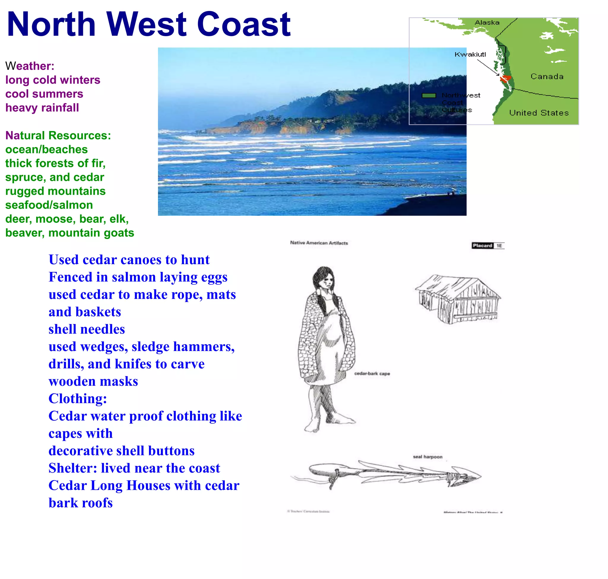 North West CoastWeather:long cold winterscool summersheavy rainfallNatural Resources:ocean/beachesthick forests of fir, spruce, and cedarrugged mountainsseafood/salmondeer, moose, bear, elk, beaver, mountain goatsUsed cedar canoes to huntFenced in salmon laying eggsused cedar to make rope, mats and basketsshell needles used wedges, sledge hammers, drills, and knifes to carve wooden masksClothing:Cedar water proof clothing like capes withdecorative shell buttons Shelter: lived near the coastCedar Long Houses with cedar bark roofs