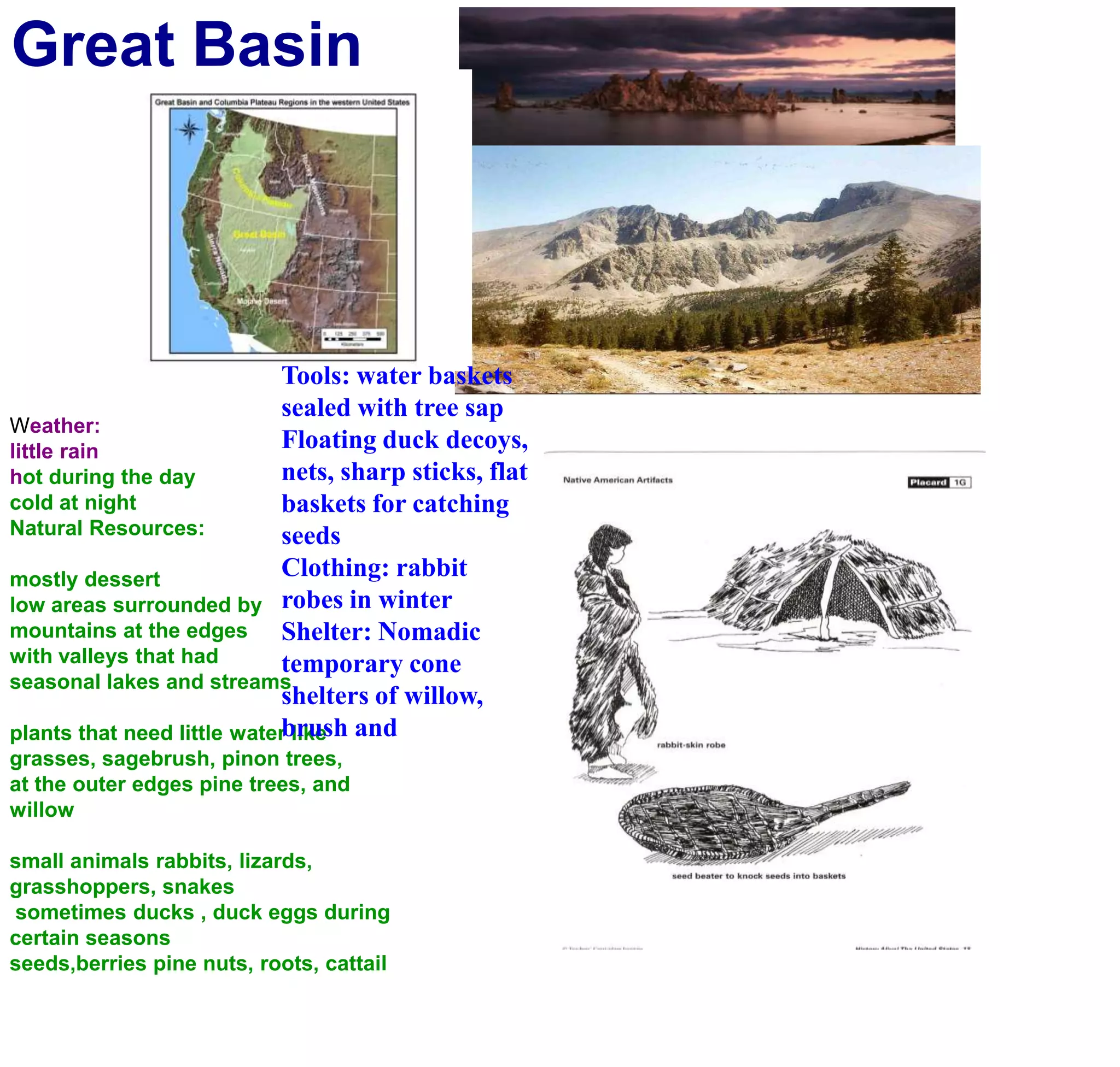 Great BasinTools: water baskets sealed with tree sapFloating duck decoys, nets, sharp sticks, flat baskets for catching seedsClothing: rabbit robes in winterShelter: Nomadic temporary cone shelters of willow, brush and Weather:little rainhot during the day cold at nightNatural Resources:mostly dessertlow areas surrounded by mountains at the edgeswith valleys that had seasonal lakes and streamsplants that need little water likegrasses, sagebrush, pinon trees, at the outer edges pine trees, and willowsmall animals rabbits, lizards, grasshoppers, snakes sometimes ducks , duck eggs during certain seasons seeds,berries pine nuts, roots, cattail