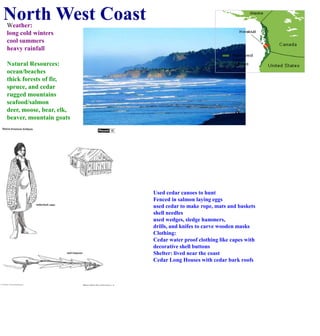 North West CoastWeather:long cold winterscool summersheavy rainfallNatural Resources:ocean/beachesthick forests of fir, spruce, and cedarrugged mountainsseafood/salmondeer, moose, bear, elk, beaver, mountain goatsUsed cedar canoes to huntFenced in salmon laying eggsused cedar to make rope, mats and basketsshell needles used wedges, sledge hammers, drills, and knifes to carve wooden masksClothing:Cedar water proof clothing like capes withdecorative shell buttons Shelter: lived near the coastCedar Long Houses with cedar bark roofs