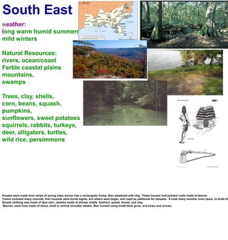 South EastWeather:long warm humid summersmild wintersNatural Resources:rivers, ocean/coastFertile coastal plainsmountains, swampsTrees, clay, shells, corn, beans, squash, pumpkins, sunflowers, sweet potatoessquirrels, rabbits, turkeys, deer, alligators, turtles,wild rice, persimmonsHouses were made from strips of young trees woven into a rectangular frame, then plastered with clay. These houses had pointed roofs made of leaves.Towns included many mounds, first mounds were burial sights, but others were larger, and used as platforms for temples.  It took many months, even years, to build these mounds, because they moved the dirt 1 basket full at a time.Simple clothing was made of deer skin. Jewelry made of stones, shells, feathers, pearls, bones, and clay. Women used hoes made of stone, shell or animal shoulder blades. Men hunted using small blow guns, and bows and arrows.