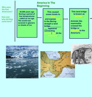 America In The Beginning Who were the first Americans? This land bridge is known as beringia. Animals like mammoths crossed the bridge or  migratedto the America&apos;s.  This caused ocean levels to drop   and expose land. In the Bering straight a land bridge_____________ appeared connecting  siberia (asia)& the americans. 30,000 years ago During a period of low temperatures called an ice age The world was covered in glaciers  or sheets of ice.  How and why did they come here? 