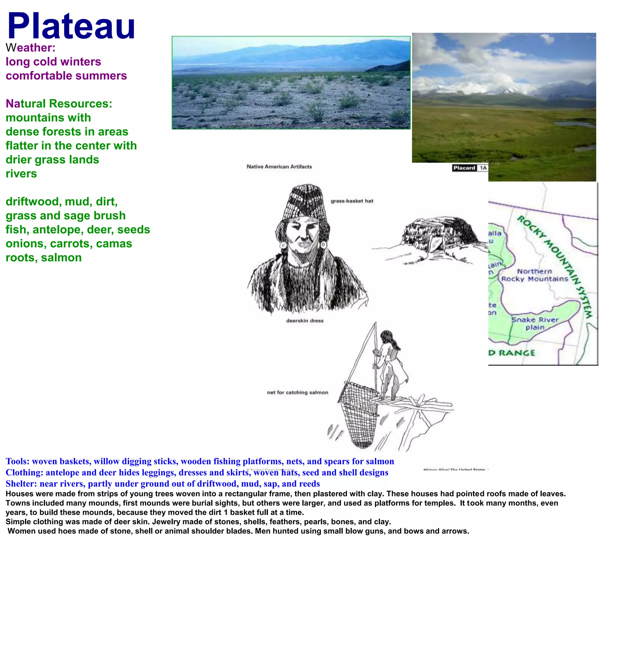 PlateauWeather:long cold winterscomfortable summers Natural Resources:mountains with dense forests in areasflatter in the center with drier grass landsriversdriftwood, mud, dirt,grass and sage brushfish, antelope, deer, seedsonions, carrots, camas roots, salmonTools: woven baskets, willow digging sticks, wooden fishing platforms, nets, and spears for salmonClothing: antelope and deer hides leggings, dresses and skirts, woven hats, seed and shell designsShelter: near rivers, partly under ground out of driftwood, mud, sap, and reedsHouses were made from strips of young trees woven into a rectangular frame, then plastered with clay. These houses had pointed roofs made of leaves.Towns included many mounds, first mounds were burial sights, but others were larger, and used as platforms for temples.  It took many months, even years, to build these mounds, because they moved the dirt 1 basket full at a time.Simple clothing was made of deer skin. Jewelry made of stones, shells, feathers, pearls, bones, and clay. Women used hoes made of stone, shell or animal shoulder blades. Men hunted using small blow guns, and bows and arrows.