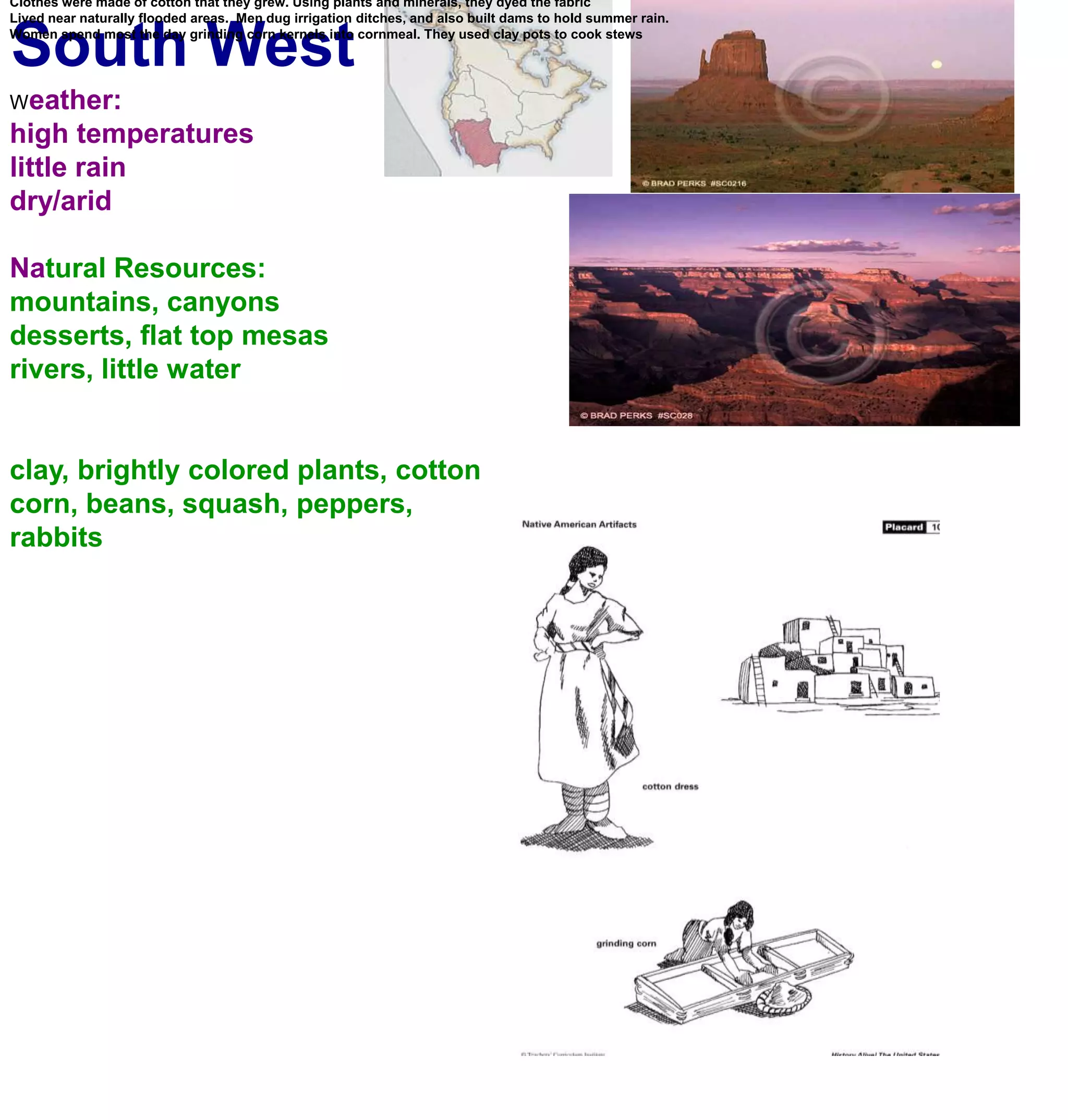South WestLarge thick walled houses made of bricks of adobe(sun baked clay).   Up to 4 stories  and had hundreds of rooms. Clothes were made of cotton that they grew. Using plants and minerals, they dyed the fabricLived near naturally flooded areas.  Men dug irrigation ditches, and also built dams to hold summer rain. Women spend most the day grinding corn kernels into cornmeal. They used clay pots to cook stewsWeather:high temperatureslittle rain dry/aridNatural Resources:mountains, canyonsdesserts, flat top mesasrivers, little waterclay, brightly colored plants, cottoncorn, beans, squash, peppers, rabbits