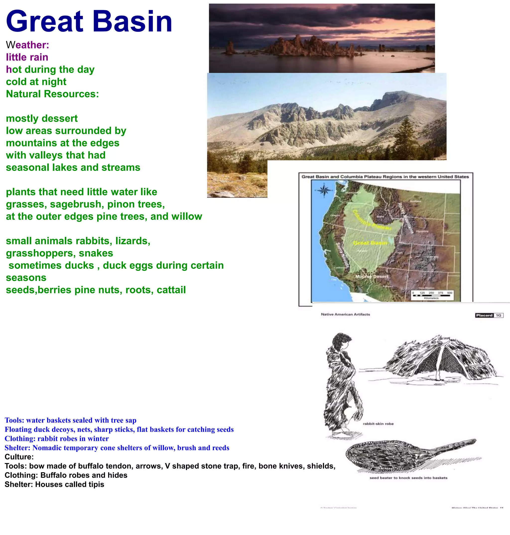 Great BasinWeather:little rainhot during the day cold at nightNatural Resources:mostly dessertlow areas surrounded by mountains at the edgeswith valleys that had seasonal lakes and streamsplants that need little water likegrasses, sagebrush, pinon trees, at the outer edges pine trees, and willowsmall animals rabbits, lizards, grasshoppers, snakes sometimes ducks , duck eggs during certain seasons seeds,berries pine nuts, roots, cattailTools: water baskets sealed with tree sapFloating duck decoys, nets, sharp sticks, flat baskets for catching seedsClothing: rabbit robes in winterShelter: Nomadic temporary cone shelters of willow, brush and reedsCulture:Tools: bow made of buffalo tendon, arrows, V shaped stone trap, fire, bone knives, shields, Clothing: Buffalo robes and hidesShelter: Houses called tipis