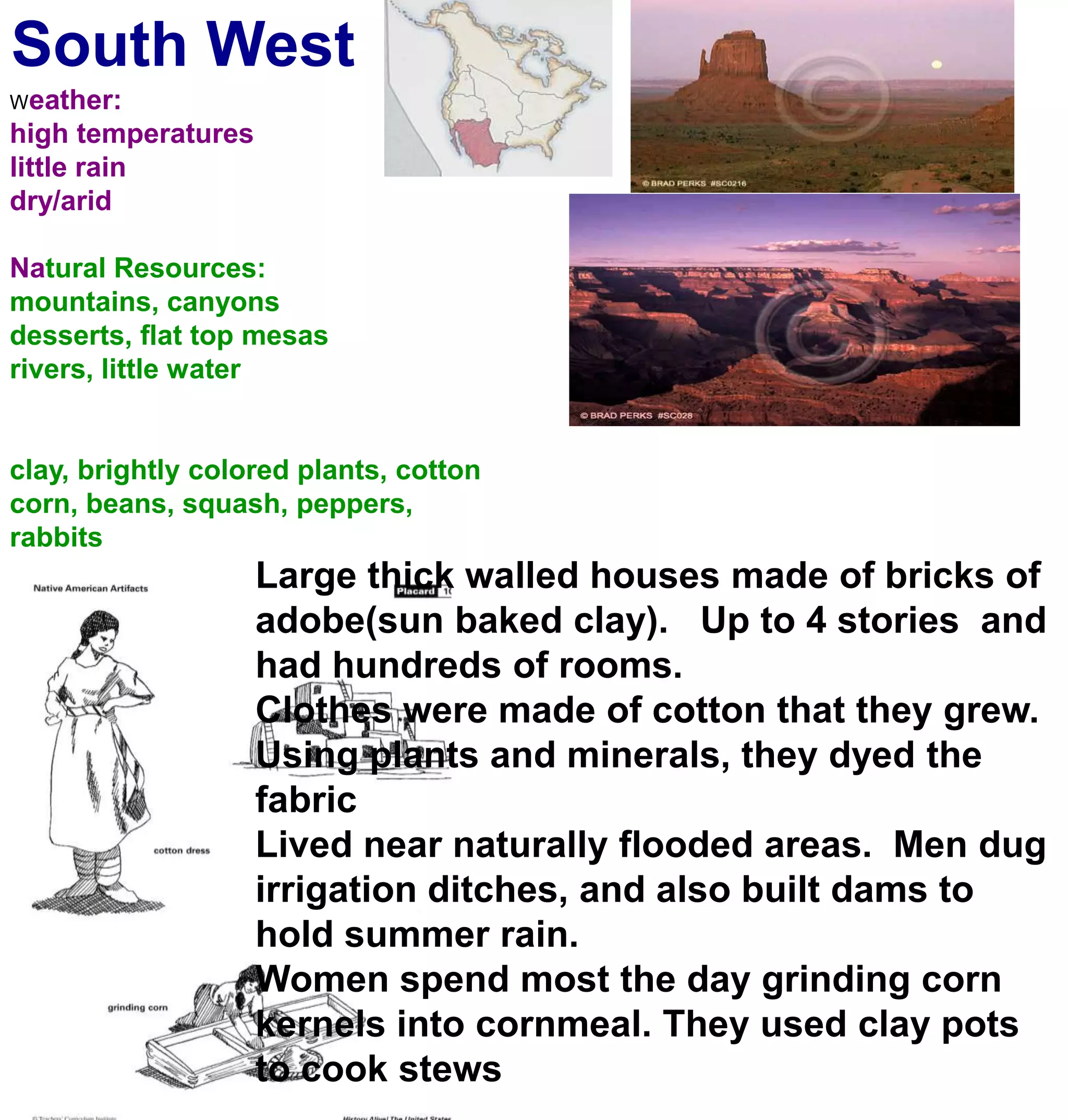 South WestWeather:high temperatureslittle rain dry/aridNatural Resources:mountains, canyonsdesserts, flat top mesasrivers, little waterclay, brightly colored plants, cottoncorn, beans, squash, peppers, rabbitsLarge thick walled houses made of bricks of adobe(sun baked clay).   Up to 4 stories  and had hundreds of rooms. Clothes were made of cotton that they grew. Using plants and minerals, they dyed the fabricLived near naturally flooded areas.  Men dug irrigation ditches, and also built dams to hold summer rain. Women spend most the day grinding corn kernels into cornmeal. They used clay pots to cook stews