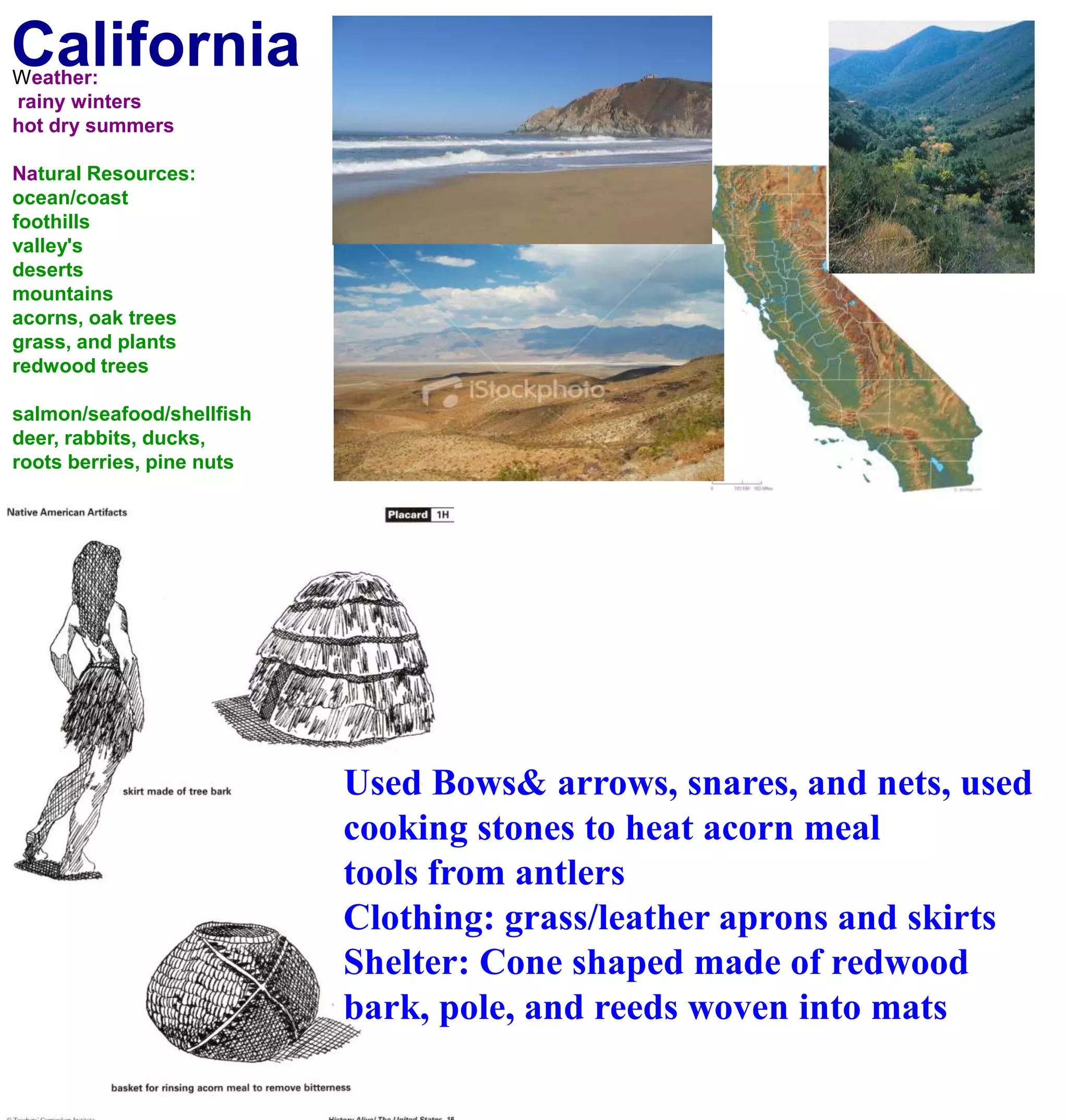 CaliforniaWeather: rainy wintershot dry summersNatural Resources:ocean/coastfoothillsvalley'sdesertsmountainsacorns, oak treesgrass, and plantsredwood treessalmon/seafood/shellfishdeer, rabbits, ducks, roots berries, pine nuts Used Bows& arrows, snares, and nets, used cooking stones to heat acorn meal tools from antlersClothing: grass/leather aprons and skirtsShelter: Cone shaped made of redwood bark, pole, and reeds woven into mats