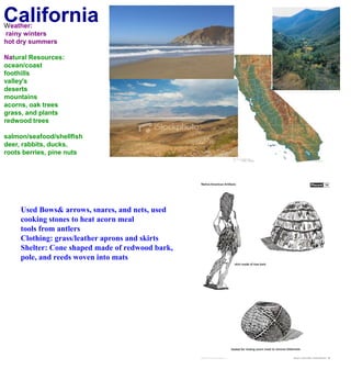 CaliforniaWeather: rainy wintershot dry summersNatural Resources:ocean/coastfoothillsvalley'sdesertsmountainsacorns, oak treesgrass, and plantsredwood treessalmon/seafood/shellfishdeer, rabbits, ducks, roots berries, pine nuts Used Bows& arrows, snares, and nets, used cooking stones to heat acorn meal tools from antlersClothing: grass/leather aprons and skirtsShelter: Cone shaped made of redwood bark, pole, and reeds woven into mats