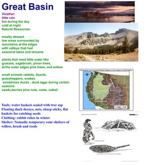Great BasinWeather:little rainhot during the day cold at nightNatural Resources:mostly dessertlow areas surrounded by mountains at the edgeswith valleys that had seasonal lakes and streamsplants that need little water likegrasses, sagebrush, pinon trees, at the outer edges pine trees, and willowsmall animals rabbits, lizards, grasshoppers, snakes sometimes ducks , duck eggs during certain seasons seeds,berries pine nuts, roots, cattailTools: water baskets sealed with tree sapFloating duck decoys, nets, sharp sticks, flat baskets for catching seedsClothing: rabbit robes in winterShelter: Nomadic temporary cone shelters of willow, brush and reeds