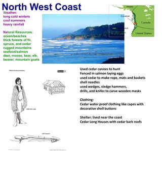 North West CoastWeather:long cold winterscool summersheavy rainfallNatural Resources:ocean/beachesthick forests of fir, spruce, and cedarrugged mountainsseafood/salmondeer, moose, bear, elk, beaver, mountain goatsUsed cedar canoes to huntFenced in salmon laying eggsused cedar to make rope, mats and basketsshell needles used wedges, sledge hammers, drills, and knifes to carve wooden masks Clothing:Cedar water proof clothing like capes withdecorative shell buttons  Shelter: lived near the coastCedar Long Houses with cedar bark roofs
