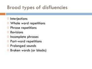 Broad types of disfluencies Interjections  Whole word repetitions  Phrase repetitions Revisions Incomplete phrases Part-word repetitions Prolonged sounds  Broken words (or blocks) 