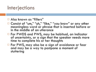 Interjections Also known as “fillers” Consist of “um,” “uh,” “like,” “you know” or any other meaningless word or phrase that is inserted before or in the middle of an utterance For PWDS and PWS, may be habitual, an indicator of uncertainty, or a sign that the speaker needs more time to complete his or her thoughts For PWS, may also be a sign of avoidance or fear and may be a way to postpone a moment of stuttering 