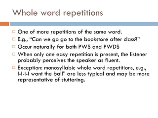 Whole word repetitions One of more repetitions of the same word. E.g., “Can we go go to the bookstore after class?” Occur naturally for both PWS and PWDS When only one easy repetition is present, the listener probably perceives the speaker as fluent. Exception: monosyllabic whole word repetitions, e.g., I-I-I-I want the ball” are less typical and may be more representative of stuttering. 