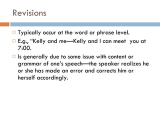 Revisions Typically occur at the word or phrase level. E.g., “Kelly and me—Kelly and I can meet  you at 7:00. Is generally due to some issue with content or grammar of one’s speech—the speaker realizes he or she has made an error and corrects him or herself accordingly. 