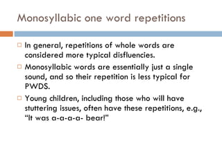 Monosyllabic one word repetitions In general, repetitions of whole words are considered more typical disfluencies. Monosyllabic words are essentially just a single sound, and so their repetition is less typical for PWDS. Young children, including those who will have stuttering issues, often have these repetitions, e.g., “It was a-a-a-a- bear!” 
