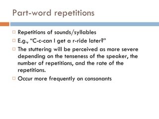 Part-word repetitions Repetitions of sounds/syllables E.g., “C-c-can I get a r-ride later?” The stuttering will be perceived as more severe depending on the tenseness of the speaker, the number of repetitions, and the rate of the repetitions. Occur more frequently on consonants 