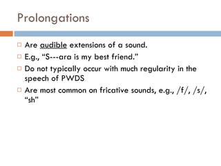 Prolongations Are  audible  extensions of a sound. E.g., “S---ara is my best friend.” Do not typically occur with much regularity in the speech of PWDS Are most common on fricative sounds, e.g., /f/, /s/, “sh” 