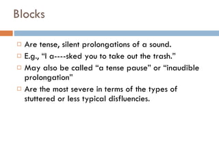 Blocks Are tense, silent prolongations of a sound. E.g., “I a----sked you to take out the trash.” May also be called “a tense pause” or “inaudible prolongation” Are the most severe in terms of the types of stuttered or less typical disfluencies. 
